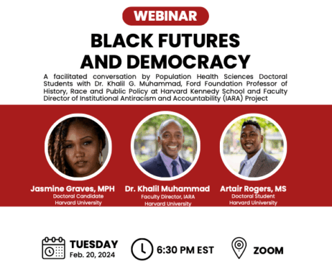 Webinar flier: Black Futures and Democracy. A facilitated conversation by Population Health Sciences Doctoral Students and Dr. Khalil G. Muhammad, Ford Foundation Professor of History, Race and Public Policy at Harvard Kennedy School and Faculty Director of Institutional Antiracism and Accountability (IARA) Project. Tuesday, February 20, 2024. 6:30pm EST. Zoom.