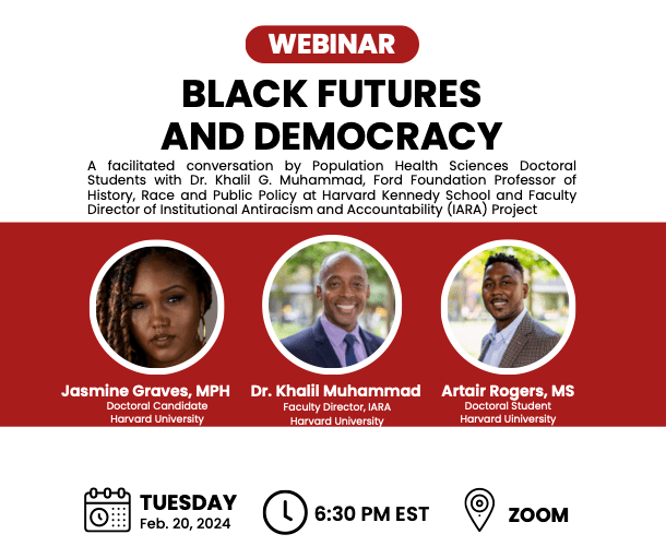 Webinar flier: Black Futures and Democracy. A facilitated conversation by Population Health Sciences Doctoral Students and Dr. Khalil G. Muhammad, Ford Foundation Professor of History, Race and Public Policy at Harvard Kennedy School and Faculty Director of Institutional Antiracism and Accountability (IARA) Project. Tuesday, February 20, 2024. 6:30pm EST. Zoom.