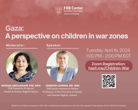 FXB Center logo. Gaza: A perspective on children in war zones. Moderator: Sawsan Abdulrahim, PhD, MPH, FXB Palestine Program Health & Human Rights Fellow. Jennifer Leaning, MD, SMH, FXB Senior Research Fellow, Professor of the Practice of Health and Human Rights, retired. Tuesday, April 16, 2024, 1pm-2pm EDT.