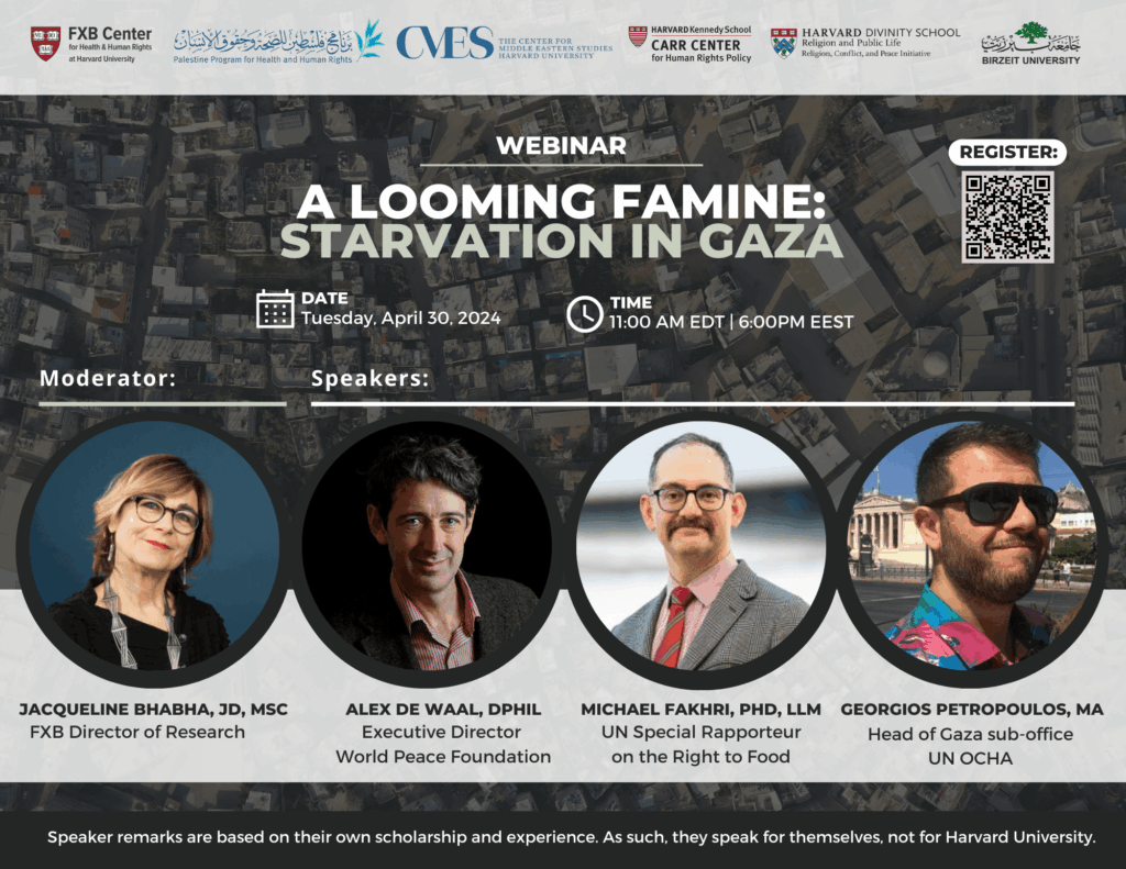 FXB Center for Health and Human Rights logo, Palestine Program for Health and Human Rights logo, The Center for Middle Eastern Studies Harvard University logo, Harvard Kennedy School Carr Center for Human Rights Policy logo, Harvard Divinity School Religion and Public Life - Religion, Conflict, and Peace Initiative logo, Birzeit University logo. Webinar: A Looming Famine: Starvation in Gaza. Date: Tuesday, April 30, 2024. Time: 11:00am EDT, 6:00pm EEST. Moderator: Jacqueline Bhabha, JD, MSc, Speakers: Alex de Waal, DPhil, Michael Fakhri, PhD, LLM, Georgios Petropoulos, MA.