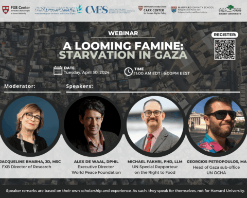 FXB Center for Health and Human Rights logo, Palestine Program for Health and Human Rights logo, The Center for Middle Eastern Studies Harvard University logo, Harvard Kennedy School Carr Center for Human Rights Policy logo, Harvard Divinity School Religion and Public Life - Religion, Conflict, and Peace Initiative logo, Birzeit University logo. Webinar: A Looming Famine: Starvation in Gaza. Date: Tuesday, April 30, 2024. Time: 11:00am EDT, 6:00pm EEST. Moderator: Jacqueline Bhabha, JD, MSc, Speakers: Alex de Waal, DPhil, Michael Fakhri, PhD, LLM, Georgios Petropoulos, MA.
