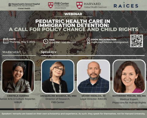 Logos: Massachusetts General Hospital Founding Member Mass General Brigham: Global Health, FXB Center for Health & Human Rights at Harvard University, Harvard Global Health Institute, Raices. Webinar: Pediatric Health Care in Immigration Detention: A Call for Policy Change and Child Rights. Date: Thursday, May 2, 2024. Time: 12pm-1pm EDT. Zoom registration: Hsph.me/Children-Immigration. Moderator: Cristela Guerra, Senior Arts & Culture Reporter, WBUR. Speakers: Jacqueline Bhabha, JD, MSc, Director of Research, FXB Center; Javier Hidalgo, JD, Legal Director, RAICES; Katherine Peeler, MA, MA, Medical Expert, Physicians for Human Rights. Speakers' remarks are based on the own scholarship and experience, As such, they speak for themselves, not for Harvard University.