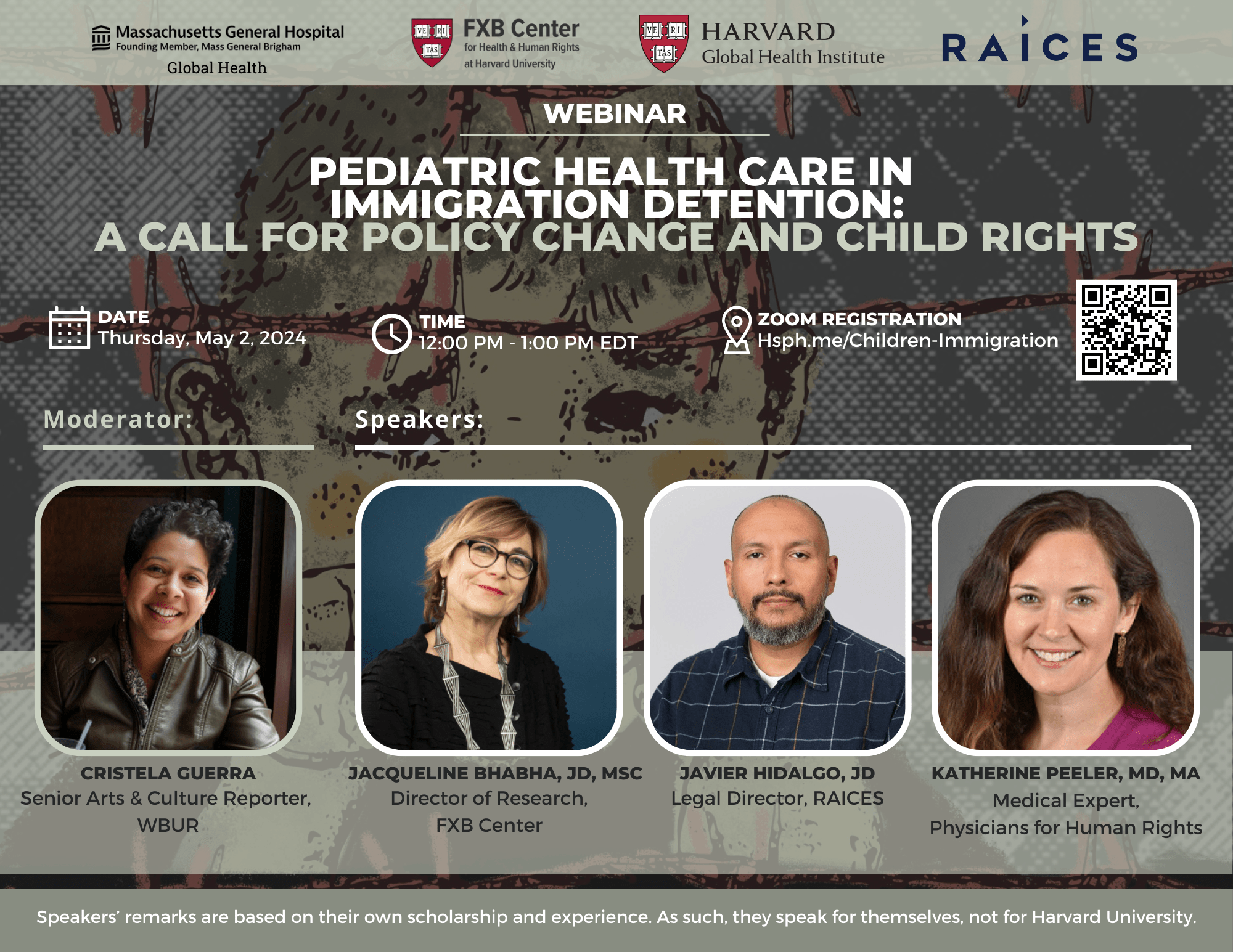 Logos: Massachusetts General Hospital Founding Member Mass General Brigham: Global Health, FXB Center for Health & Human Rights at Harvard University, Harvard Global Health Institute, Raices. Webinar: Pediatric Health Care in Immigration Detention: A Call for Policy Change and Child Rights. Date: Thursday, May 2, 2024. Time: 12pm-1pm EDT. Zoom registration: Hsph.me/Children-Immigration. Moderator: Cristela Guerra, Senior Arts & Culture Reporter, WBUR. Speakers: Jacqueline Bhabha, JD, MSc, Director of Research, FXB Center; Javier Hidalgo, JD, Legal Director, RAICES; Katherine Peeler, MA, MA, Medical Expert, Physicians for Human Rights. Speakers' remarks are based on the own scholarship and experience, As such, they speak for themselves, not for Harvard University.