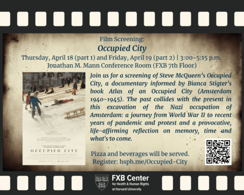 Background: film reel graphic. Film Screening: Occupied City. Thursday, April 18 (part 1) and Friday, April 19 (part 2) | 3:00-5:15 p.m. Jonathan M. Mann Conference Room (FXB 7th Floor). Join us for a screening of Steve McQueen’s Occupied City, a documentary informed by Bianca Stigter’s book Atlas of an Occupied City (Amsterdam 1940-1945). The past collides with the present in this excavation of the Nazi occupation of Amsterdam: a journey from World War II to recent years of pandemic and protest and a provocative, life-affirming reflection on memory, time and what's to come. Film flier. Pizza and beverages will be served. Register: hsph.me/Occupied-City. FXB Center logo.
