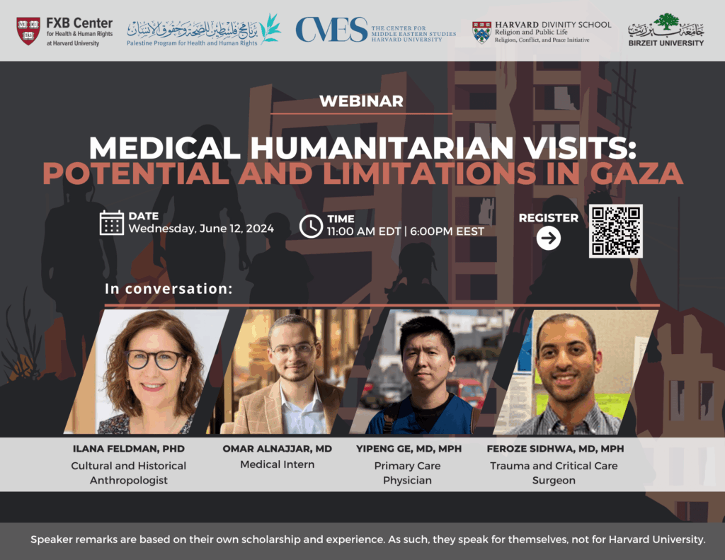 FXB Center for Health and Human Rights logo, Palestine Program for Health and Human Rights logo, The Center for Middle Eastern Studies Harvard University logo, Harvard Divinity School Religion and Public Life - Religion, Conflict, and Peace Initiative logo, Birzeit University logo. Webinar: Medical Humanitarian Visits: Potential and Limitations in Gaza. Date: Wednesday, June 12, 2024. Time: 11:00am EDT, 6:00pm EEST. Moderator: Ilana Feldman, PhD, Speakers: Omar Alnajjar, MD, Yipeng Ge, MD, MPH, Feroze Sidhwa, MD, MPH.