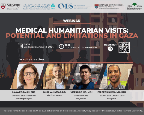 FXB Center for Health and Human Rights logo, Palestine Program for Health and Human Rights logo, The Center for Middle Eastern Studies Harvard University logo, Harvard Divinity School Religion and Public Life - Religion, Conflict, and Peace Initiative logo, Birzeit University logo. Webinar: Medical Humanitarian Visits: Potential and Limitations in Gaza. Date: Wednesday, June 12, 2024. Time: 11:00am EDT, 6:00pm EEST. Moderator: Ilana Feldman, PhD, Speakers: Omar Alnajjar, MD, Yipeng Ge, MD, MPH, Feroze Sidhwa, MD, MPH.