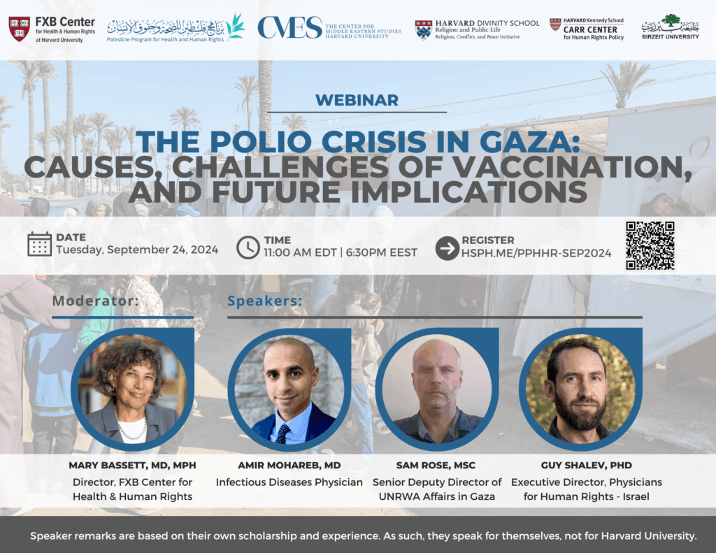 FXB Center for Health and Human Rights logo, Palestine Program for Health and Human Rights logo, The Center for Middle Eastern Studies Harvard University logo, Harvard Divinity School Religion and Public Life - Religion, Conflict, and Peace Initiative logo, Harvard Kennedy School Carr Center for Human Rights Policy. Birzeit University logo. Webinar: The Polio Crisis in Gaza: Causes, Challenges of Vaccination, and Future Implications. Date: Tuesday, September 24, 2024. Time: 11am EDT, 6:30pm EEST. Register: Hsph.me/PPHHR-SEP2024. Moderator: Mary Bassett, MD, MPH. Speakers: Amir Mohareb MD, Sam Rose MSc, Guy Shalev PhD. Speaker remarks are based on their own scholarship and experience. As such, they speak for themselves, not for Harvard University.