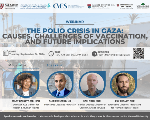 FXB Center for Health and Human Rights logo, Palestine Program for Health and Human Rights logo, The Center for Middle Eastern Studies Harvard University logo, Harvard Divinity School Religion and Public Life - Religion, Conflict, and Peace Initiative logo, Harvard Kennedy School Carr Center for Human Rights Policy. Birzeit University logo. Webinar: The Polio Crisis in Gaza: Causes, Challenges of Vaccination, and Future Implications. Date: Tuesday, September 24, 2024. Time: 11am EDT, 6:30pm EEST. Register: Hsph.me/PPHHR-SEP2024. Moderator: Mary Bassett, MD, MPH. Speakers: Amir Mohareb MD, Sam Rose MSc, Guy Shalev PhD. Speaker remarks are based on their own scholarship and experience. As such, they speak for themselves, not for Harvard University.