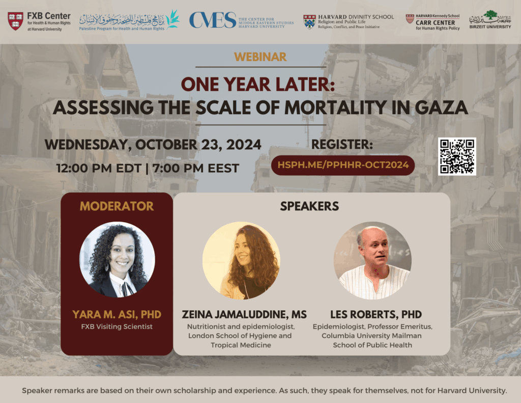 FXB Center for Health and Human Rights logo, Palestine Program for Health and Human Rights logo, The Center for Middle Eastern Studies Harvard University logo, Harvard Divinity School Religion and Public Life - Religion, Conflict, and Peace Initiative logo, Harvard Kennedy School Carr Center for Human Rights Policy. Birzeit University logo. Webinar: One Year Later: Assessing the Scale of Mortality in Gaza. Wednesday, October 23, 2024. 12:00pm EDT, 7:00pm EEST. Register: hsph.me/PPHHR-OCT2024. Moderator: Yara M. Asi, PhD, FXB Visiting Scientist. Speakers: Zeina Jamalludinne, Ms, Nutritionist and epidemiologist, London School of Hygiene and Tropical Medicine. Les Roberts, PhD, Epidemiologist, Professor Emeritus, Columbia University Mailman School of Public Health. Speaker remarks are based on their own scholarship and experience. As such, they speak for themselves, not for Harvard University.