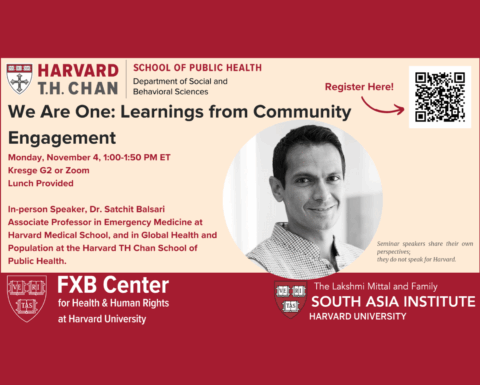 Harvard T.H. Chan School of Public Health Department of Social and Behavioral Sciences. We Are One: Learnings from Community Engagement. Monday, November 4, 1:00-1:50 PM ET. Kresge G2 or Zoom. Lunch Provided. In-person speaker, Dr. Satchit Balsari, Associate Professor in Emergency Medicine at Harvard Medical School, and in Global Health and Population at the Harvard TH Chan School of Public Health. FXB Center for Health & Human Rights at Harvard University. The Lakshmi Mittal and Family South Asia Institute, Harvard University.