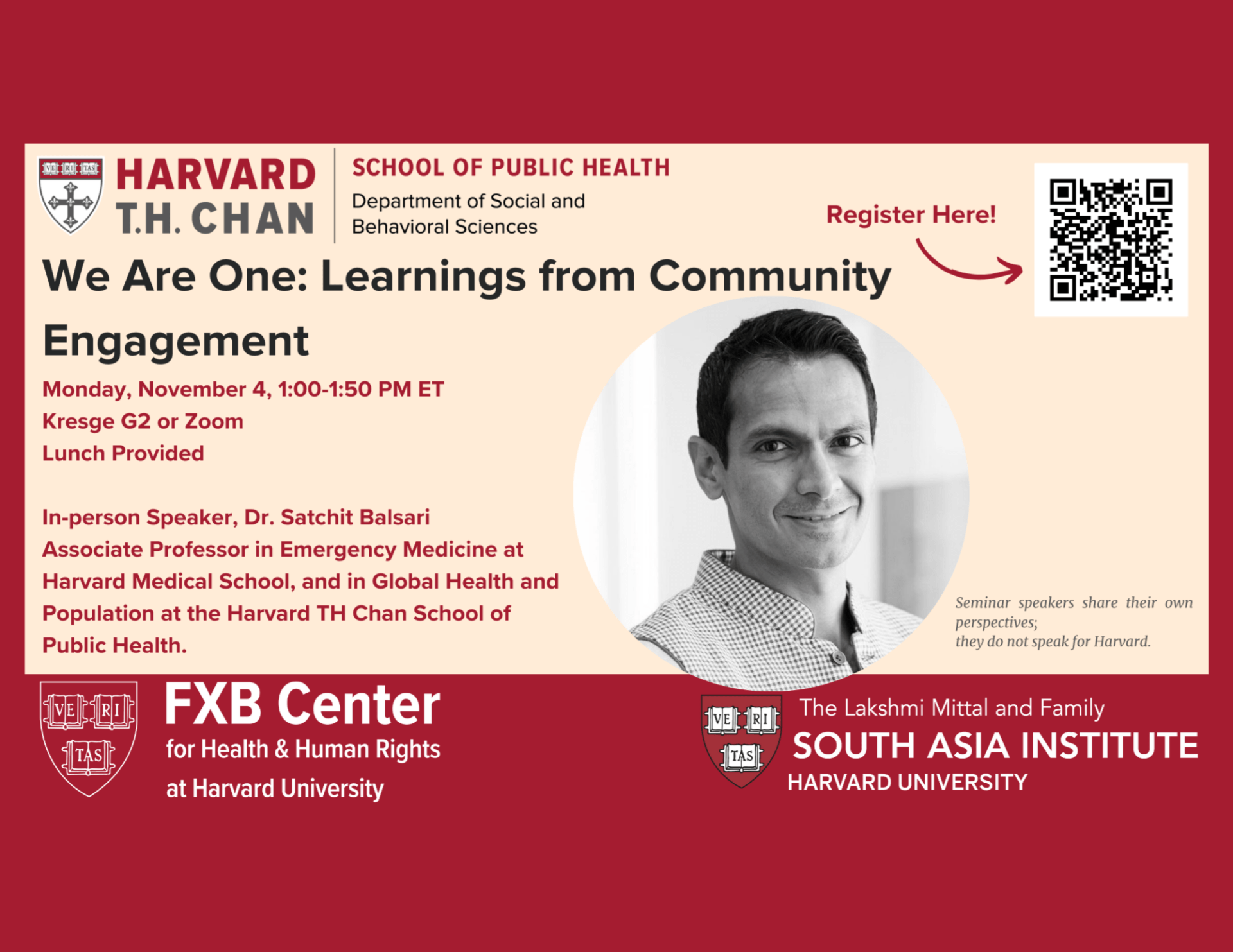 Harvard T.H. Chan School of Public Health Department of Social and Behavioral Sciences. We Are One: Learnings from Community Engagement. Monday, November 4, 1:00-1:50 PM ET. Kresge G2 or Zoom. Lunch Provided. In-person speaker, Dr. Satchit Balsari, Associate Professor in Emergency Medicine at Harvard Medical School, and in Global Health and Population at the Harvard TH Chan School of Public Health. FXB Center for Health & Human Rights at Harvard University. The Lakshmi Mittal and Family South Asia Institute, Harvard University.