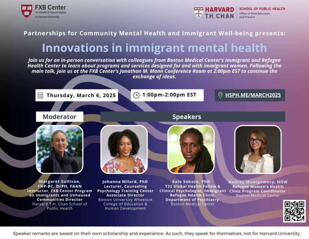 Flier: Partnerships for Community Mental Health and Immigrant Well-being presents: Innovations in immigrant mental health Join us for an in-person conversation with colleagues from Boston Medical Center's Immigrant and Refugee Health Center to learn about programs and services designed for and with immigrant women. Following the main talk, join us at the FXB Center’s Jonathan M. Mann Conference Room at 2:00pm EST to continue the exchange of ideas. Thursday, March 6, 2025. 1-2pm EST. hsph.me/march 2025.