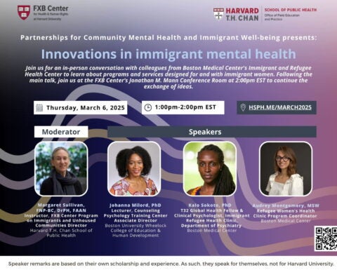 Flier: Partnerships for Community Mental Health and Immigrant Well-being presents: Innovations in immigrant mental health Join us for an in-person conversation with colleagues from Boston Medical Center's Immigrant and Refugee Health Center to learn about programs and services designed for and with immigrant women. Following the main talk, join us at the FXB Center’s Jonathan M. Mann Conference Room at 2:00pm EST to continue the exchange of ideas. Thursday, March 6, 2025. 1-2pm EST. hsph.me/march 2025.