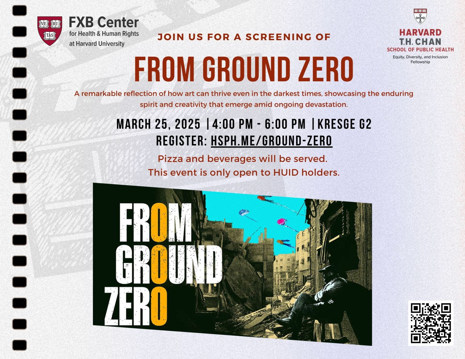 Join us for a screening of From Ground Zero. A remarkable reflection of how art can thrive even in the darkest times, showcasing the enduring spirit and creativity that emerge amid ongoing devastation. March 25, 2025 |4:00 PM - 6:00 PM |Kresge G2 Register: Hsph.me/Ground-Zero. Pizza and beverages will be served. This event is only open to HUID holders.