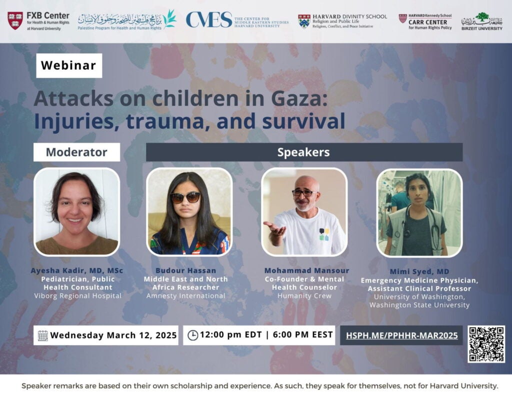 Webinar flier: Attacks on children in Gaza: Injuries, trauma, and survival. Moderator: Ayesha Kadir, MD, MSc, Pediatrician, Public Health Consultant Viborg Regional Hospital. Speakers: Budour Hassan, Middle East and North Africa Researcger, Amnesty International; Mohammad Mansour, Co-Founder & Mental Health Counserlo, Humanity Crew; Mimi Syed, MD, Emergency Medicine Physician, Assistant Clinical Professor, University of Washington, Washington State University. Wednesday, March 12, 2025. 12:00pm EDT, 6:00pm EEST. Hsph.me/pphhr-mar2025. Speaker remarks are based on their own scholarship and experience. As such, they speak for themselves, not for Harvard University.