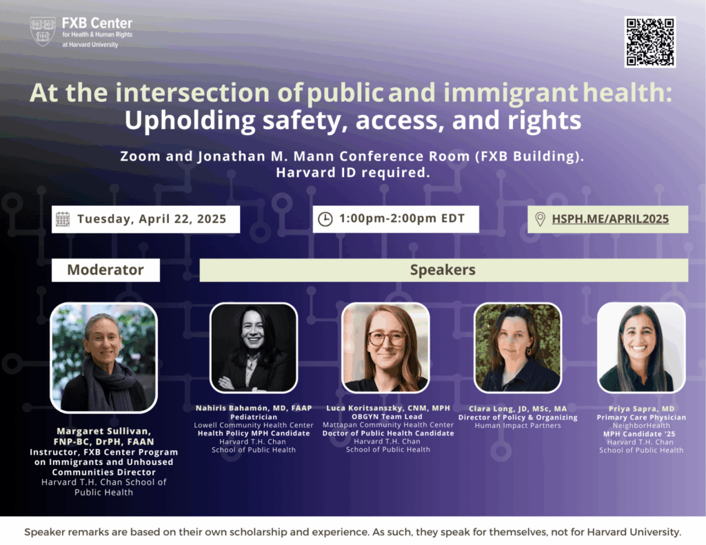 Flier: At the intersection of public and immigrant health: Upholding safety, access, and rights. Zoom and Jonathan M. Mann Conference Room (FXB Building). Tuesday, April 22, 2025, 1-2pm EDT. Speaker remarks are based on their own scholarship and experience. As such, they speak for themselves, not for Harvard University.