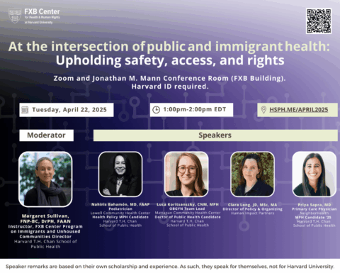 Flier: At the intersection of public and immigrant health: Upholding safety, access, and rights. Zoom and Jonathan M. Mann Conference Room (FXB Building). Tuesday, April 22, 2025, 1-2pm EDT. Speaker remarks are based on their own scholarship and experience. As such, they speak for themselves, not for Harvard University.