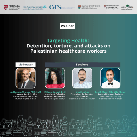 FXB Center for Health and Human Rights logo, Palestine Program for Health and Human Rights logo, The Center for Middle Eastern Studies Harvard University logo, Harvard Divinity School Religion and Public Life - Religion, Conflict, and Peace Initiative logo, Harvard Kennedy School Carr Center for Human Rights Policy. Birzeit University logo. Webinar: Targeting Health: Detention, torture, and attacks on Palestinian healthcare workers. Moderator: A. Kayum Ahmed, PhD, LLM, Program Lead for the Global Health Initiative, Human Rights Watch; Milena Ansari, LLM, Israel and Palestine Assistant Researcher, Human Rights Watch; Muath Alser, Physician, Co-founder and Director, Healthcare Workers Watch; Osaid Alser, MD, MSc (Oxon), General Surgery Trainee, Texas Tech University Health Sciences Center.