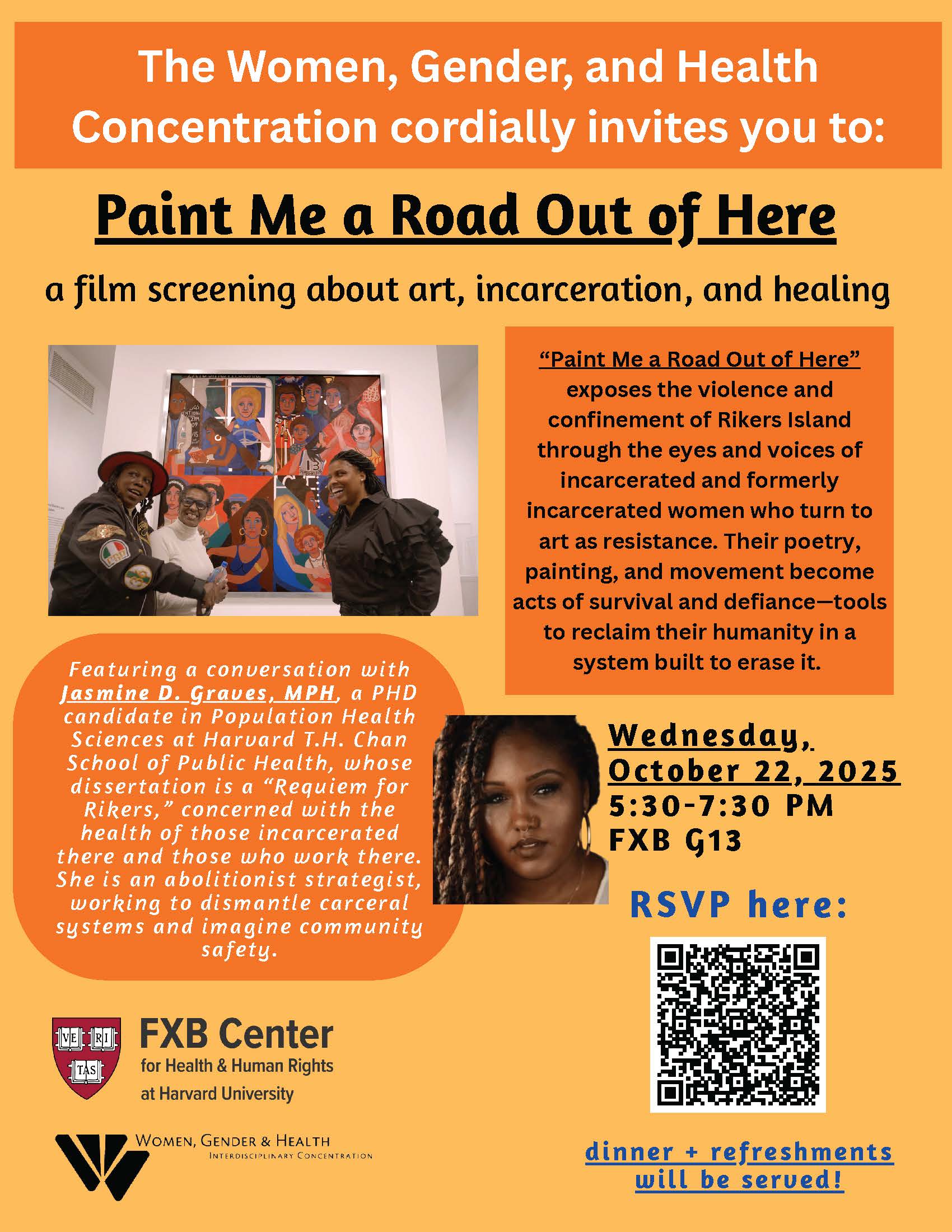 Join the Women, Gender & Health Interdisciplinary Concentration at the Harvard T.H. Chan School of Public Health and the FXB Center for Health & Human Rights for Paint Me a Road Out of Here, by director Catherine Gund—a film screening about art, incarceration, and healing. Paint Me a Road Out of Here exposes the violence and confinement of Rikers Island through the eyes and voices of incarcerated and formerly incarcerated women who turn to art as resistance. Their poetry, painting, and movement become acts of survival and defiance—tools to reclaim their humanity in a system built to erase it.  Featuring a conversation with Jasmine D. Graves. a PhD candidate in Population Health Sciences at Harvard T.H. Chan School of Public Health, who dissertation is a "Requiem for Rikers," concerned with the health of those incarcerated there and those who work there. She is an abolitionist strategist, working to dismantle carceral systems and imagine community safety.