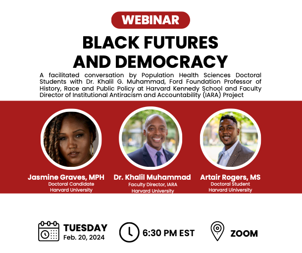 Webinar flier: Black Futures and Democracy. A facilitated conversation by Population Health Sciences Doctoral Students and Dr. Khalil G. Muhammad, Ford Foundation Professor of History, Race and Public Policy at Harvard Kennedy School and Faculty Director of Institutional Antiracism and Accountability (IARA) Project. Tuesday, February 20, 2024. 6:30pm EST. Zoom.