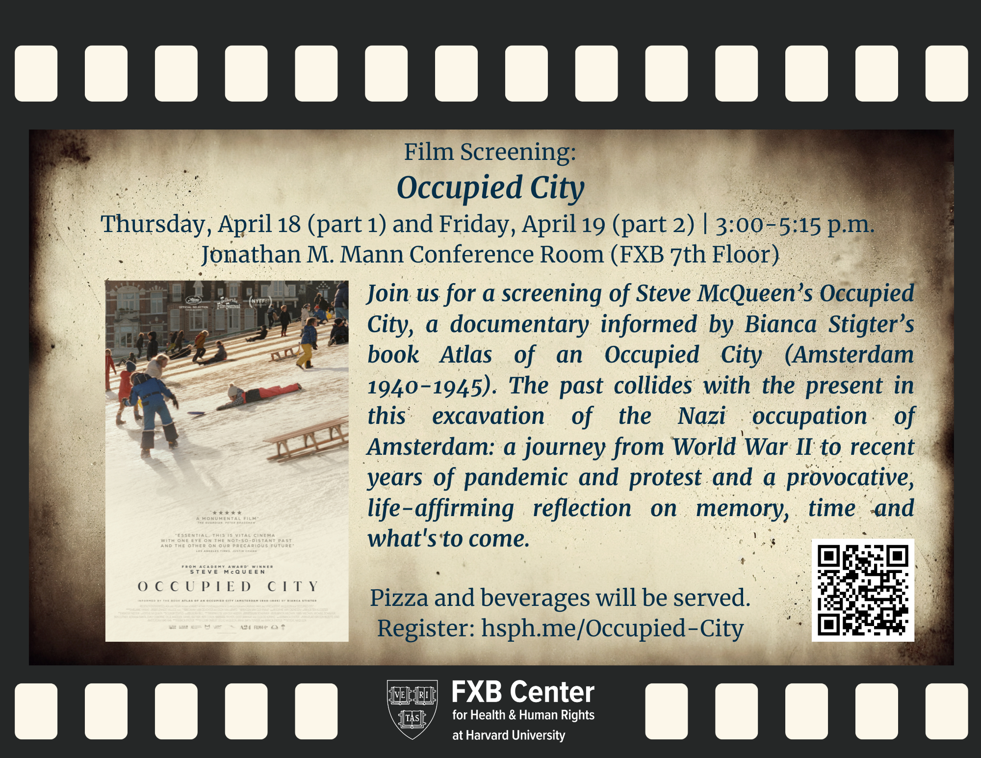 Background: film reel graphic. Film Screening: Occupied City. Thursday, April 18 (part 1) and Friday, April 19 (part 2) | 3:00-5:15 p.m. Jonathan M. Mann Conference Room (FXB 7th Floor). Join us for a screening of Steve McQueen’s Occupied City, a documentary informed by Bianca Stigter’s book Atlas of an Occupied City (Amsterdam 1940-1945). The past collides with the present in this excavation of the Nazi occupation of Amsterdam: a journey from World War II to recent years of pandemic and protest and a provocative, life-affirming reflection on memory, time and what's to come. Film flier. Pizza and beverages will be served. Register: hsph.me/Occupied-City. FXB Center logo.