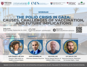 FXB Center for Health and Human Rights logo, Palestine Program for Health and Human Rights logo, The Center for Middle Eastern Studies Harvard University logo, Harvard Divinity School Religion and Public Life - Religion, Conflict, and Peace Initiative logo, Harvard Kennedy School Carr Center for Human Rights Policy. Birzeit University logo. Webinar: The Polio Crisis in Gaza: Causes, Challenges of Vaccination, and Future Implications. Date: Tuesday, September 24, 2024. Time: 11am EDT, 6:30pm EEST. Register: Hsph.me/PPHHR-SEP2024. Moderator: Mary Bassett, MD, MPH. Speakers: Amir Mohareb MD, Sam Rose MSc, Guy Shalev PhD. Speaker remarks are based on their own scholarship and experience. As such, they speak for themselves, not for Harvard University.