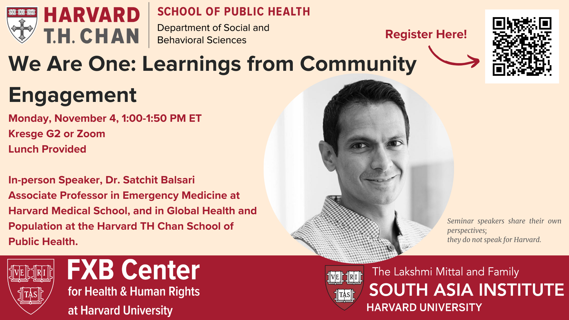 Harvard T.H. Chan School of Public Health Department of Social and Behavioral Sciences. We Are One: Learnings from Community Engagement. Monday, November 4, 1:00-1:50 PM ET. Kresge G2 or Zoom. Lunch Provided. In-person speaker, Dr. Satchit Balsari, Associate Professor in Emergency Medicine at Harvard Medical School, and in Global Health and Population at the Harvard TH Chan School of Public Health. FXB Center for Health & Human Rights at Harvard University. The Lakshmi Mittal and Family South Asia Institute, Harvard University.