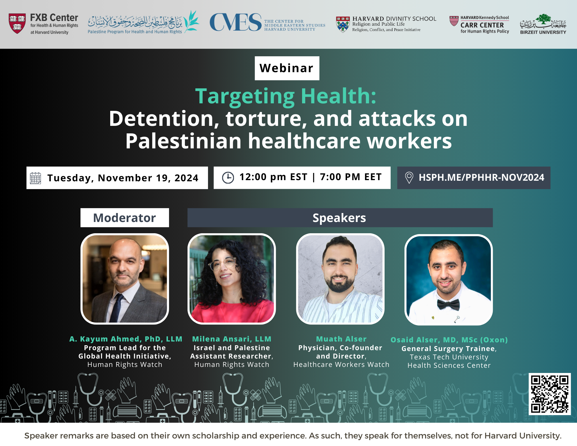 FXB Center for Health and Human Rights logo, Palestine Program for Health and Human Rights logo, The Center for Middle Eastern Studies Harvard University logo, Harvard Divinity School Religion and Public Life - Religion, Conflict, and Peace Initiative logo, Harvard Kennedy School Carr Center for Human Rights Policy. Birzeit University logo. Webinar: Targeting Health: Detention, torture, and attacks on Palestinian healthcare workers. Moderator: A. Kayum Ahmed, PhD, LLM, Program Lead for the Global Health Initiative, Human Rights Watch; Milena Ansari, LLM, Israel and Palestine Assistant Researcher, Human Rights Watch; Muath Alser, Physician, Co-founder and Director, Healthcare Workers Watch; Osaid Alser, MD, MSc (Oxon), General Surgery Trainee, Texas Tech University Health Sciences Center. Tuesday, November 19, 2024. 12:00pm EST, 7:00pm EET. Hsph.me/PPHHR-Nov2024. Speaker remarks are based on their own scholarship and experience. As such, they speak for themselves, not Harvard University.