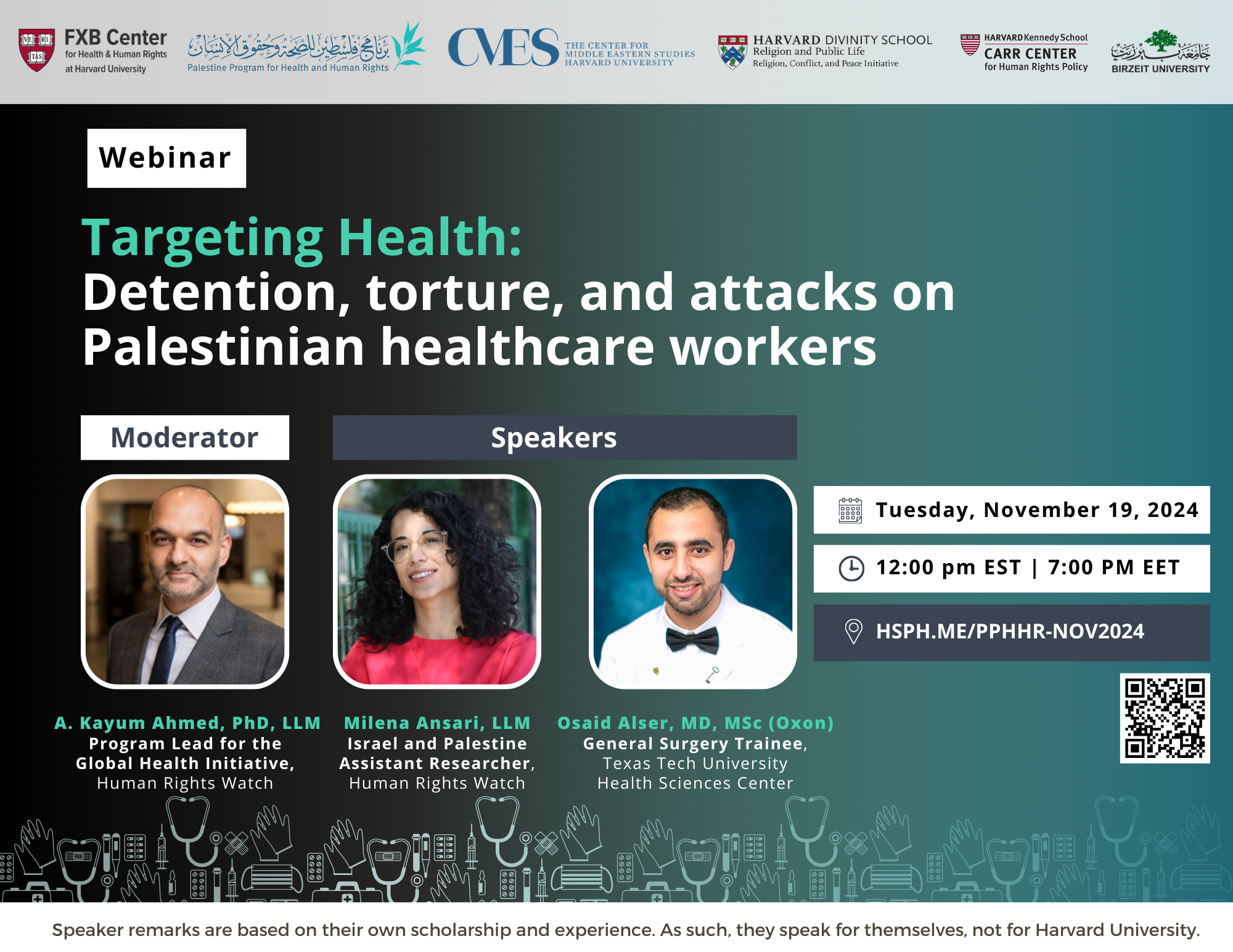 FXB Center for Health and Human Rights logo, Palestine Program for Health and Human Rights logo, The Center for Middle Eastern Studies Harvard University logo, Harvard Divinity School Religion and Public Life - Religion, Conflict, and Peace Initiative logo, Harvard Kennedy School Carr Center for Human Rights Policy. Birzeit University logo. Webinar: Targeting Health: Detention, torture, and attacks on Palestinian healthcare workers. Moderator: A. Kayum Ahmed, PhD, LLM, Program Lead for the Global Health Initiative, Human Rights Watch; Milena Ansari, LLM, Israel and Palestine Assistant Researcher, Human Rights Watch; Osaid Alser, MD, MSc (Oxon), General Surgery Trainee, Texas Tech University Health Sciences Center. Tuesday, November 19, 2024. 12:00pm EST, 7:00pm EET. Hsph.me/PPHHR-Nov2024. Speaker remarks are based on their own scholarship and experience. As such, they speak for themselves, not Harvard University.